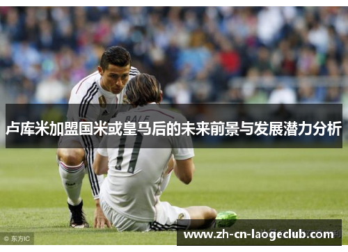 卢库米加盟国米或皇马后的未来前景与发展潜力分析
