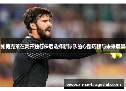 如何克莱在离开独行侠后选择新球队的心路历程与未来展望 如何克莱在离开独行侠后选择新球队的心路历程与未来展望