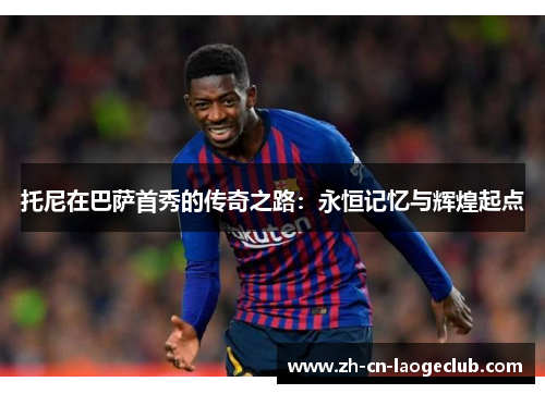 托尼在巴萨首秀的传奇之路:永恒记忆与辉煌起点 托尼在巴萨首秀的传奇之路:永恒记忆与辉煌起点