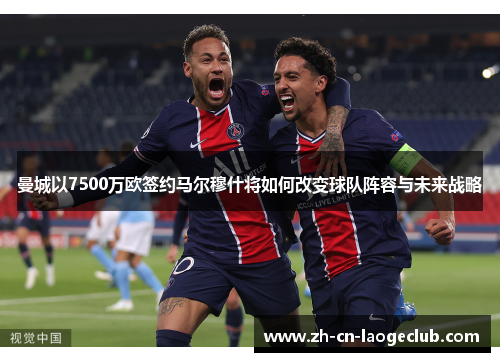 曼城以7500万欧签约马尔穆什将如何改变球队阵容与未来战略