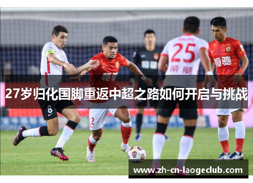27岁归化国脚重返中超之路如何开启与挑战 27岁归化国脚重返中超之路如何开启与挑战