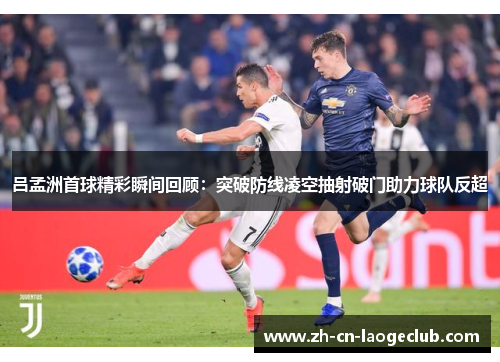 吕孟洲首球精彩瞬间回顾:突破防线凌空抽射破门助力球队反超 吕孟洲首球精彩瞬间回顾:突破防线凌空抽射破门助力球队反超