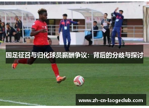 国足征召与归化球员薪酬争议:背后的分歧与探讨 国足征召与归化球员薪酬争议:背后的分歧与探讨