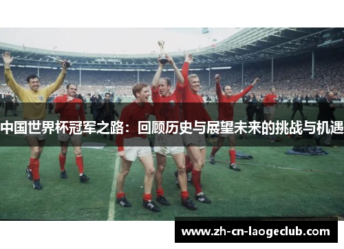 中国世界杯冠军之路：回顾历史与展望未来的挑战与机遇