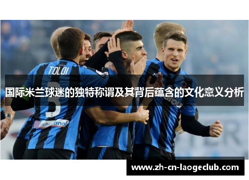 国际米兰球迷的独特称谓及其背后蕴含的文化意义分析 国际米兰球迷的独特称谓及其背后蕴含的文化意义分析