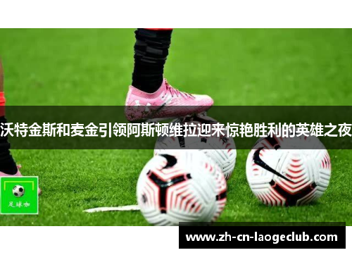 沃特金斯和麦金引领阿斯顿维拉迎来惊艳胜利的英雄之夜 沃特金斯和麦金引领阿斯顿维拉迎来惊艳胜利的英雄之夜
