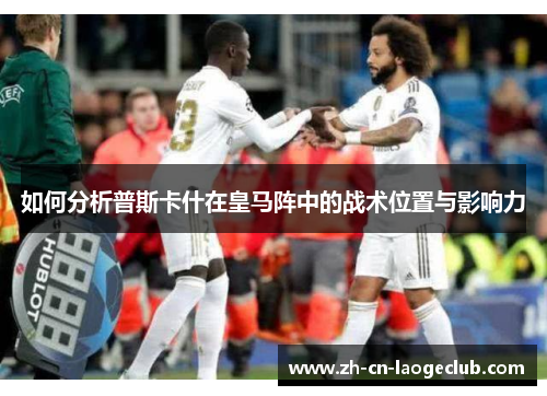 如何分析普斯卡什在皇马阵中的战术位置与影响力