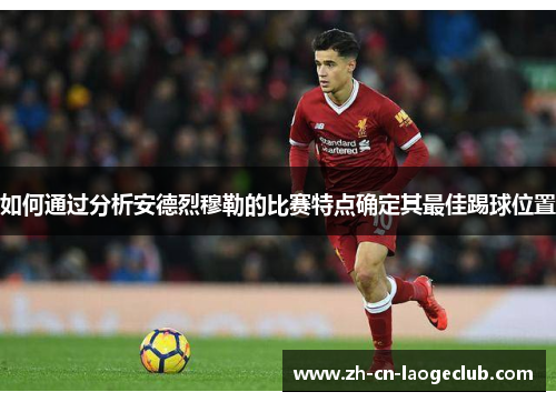 如何通过分析安德烈穆勒的比赛特点确定其最佳踢球位置 如何通过分析安德烈穆勒的比赛特点确定其最佳踢球位置