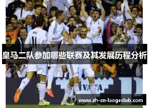 皇马二队参加哪些联赛及其发展历程分析 皇马二队参加哪些联赛及其发展历程分析