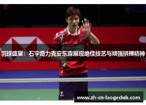 羽球盛宴:石宇奇力克安东森展现绝佳技艺与顽强拼搏精神 羽球盛宴:石宇奇力克安东森展现绝佳技艺与顽强拼搏精神