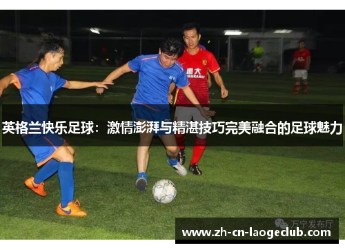 英格兰快乐足球:激情澎湃与精湛技巧完美融合的足球魅力 英格兰快乐足球:激情澎湃与精湛技巧完美融合的足球魅力