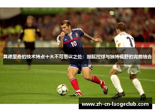 莫德里奇的技术特点十大不可思议之处:细腻控球与独特视野的完美结合 莫德里奇的技术特点十大不可思议之处:细腻控球与独特视野的完美结合