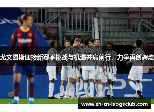 尤文图斯迎接新赛季挑战与机遇并肩前行,力争再创辉煌 尤文图斯迎接新赛季挑战与机遇并肩前行,力争再创辉煌