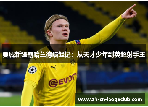 曼城新锋霸哈兰德崛起记:从天才少年到英超射手王 曼城新锋霸哈兰德崛起记:从天才少年到英超射手王
