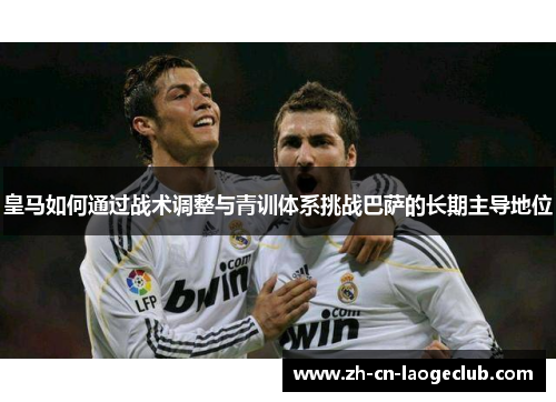 皇马如何通过战术调整与青训体系挑战巴萨的长期主导地位 皇马如何通过战术调整与青训体系挑战巴萨的长期主导地位