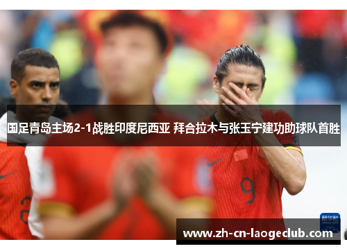 国足青岛主场2-1战胜印度尼西亚 拜合拉木与张玉宁建功助球队首胜 国足青岛主场2-1战胜印度尼西亚 拜合拉木与张玉宁建功助球队首胜