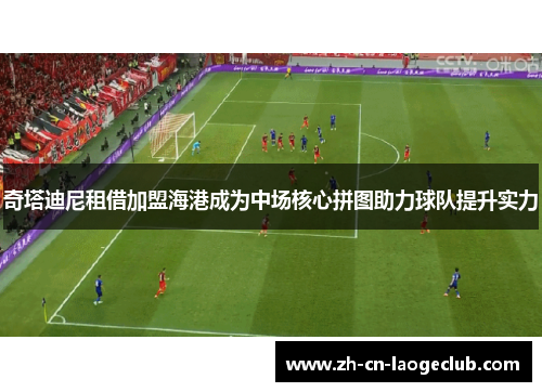 奇塔迪尼租借加盟海港成为中场核心拼图助力球队提升实力 奇塔迪尼租借加盟海港成为中场核心拼图助力球队提升实力