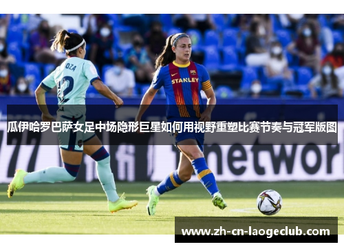 瓜伊哈罗巴萨女足中场隐形巨星如何用视野重塑比赛节奏与冠军版图